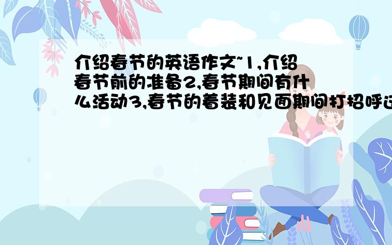 介绍春节的英语作文~1,介绍春节前的准备2,春节期间有什么活动3,春节的着装和见面期间打招呼这是我所有的分了!