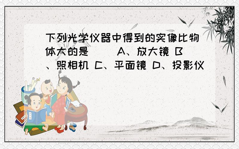 下列光学仪器中得到的实像比物体大的是（ ）A、放大镜 B、照相机 C、平面镜 D、投影仪