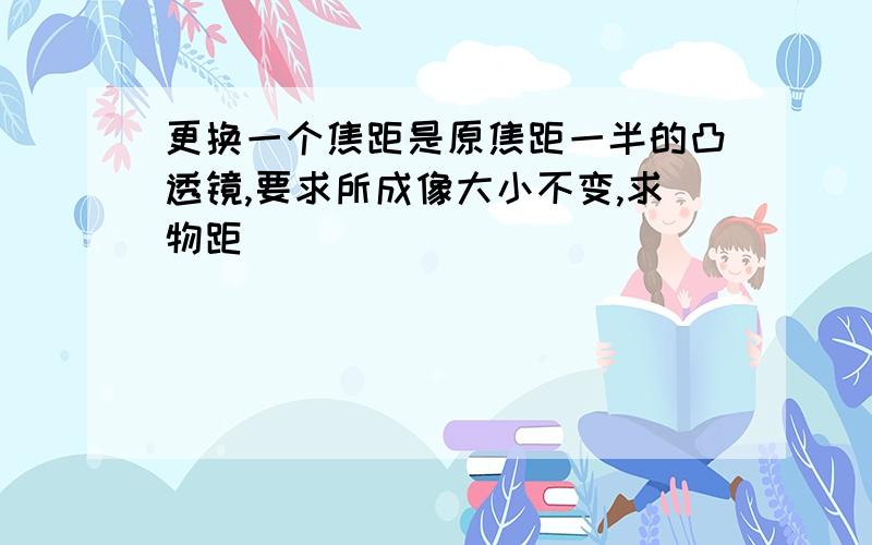 更换一个焦距是原焦距一半的凸透镜,要求所成像大小不变,求物距