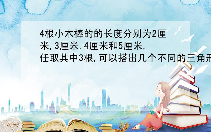 4根小木棒的的长度分别为2厘米,3厘米,4厘米和5厘米,任取其中3根,可以搭出几个不同的三角形?为什麼?RT