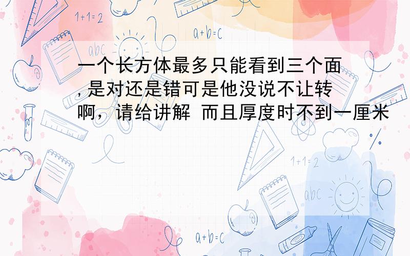 一个长方体最多只能看到三个面,是对还是错可是他没说不让转啊，请给讲解 而且厚度时不到一厘米