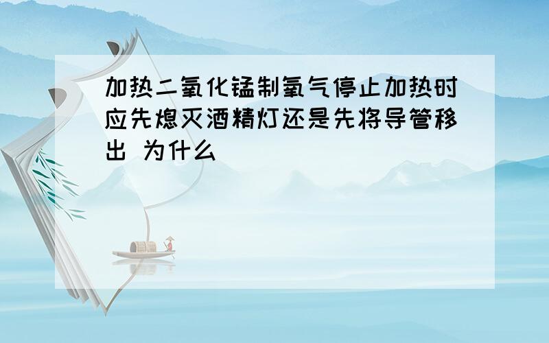 加热二氧化锰制氧气停止加热时应先熄灭酒精灯还是先将导管移出 为什么