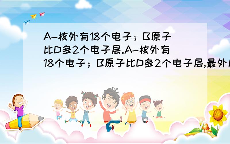 A-核外有18个电子；B原子比D多2个电子层.A-核外有18个电子；B原子比D多2个电子层,最外层电子数比D原子核外电子数多2个；C元素的原子核外电子比B元素原子的核外电子多5个；D+的核外没有电