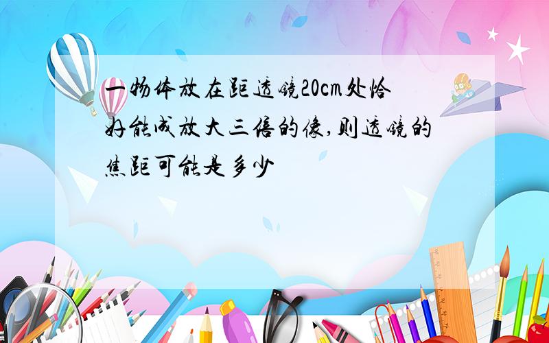 一物体放在距透镜20cm处恰好能成放大三倍的像,则透镜的焦距可能是多少