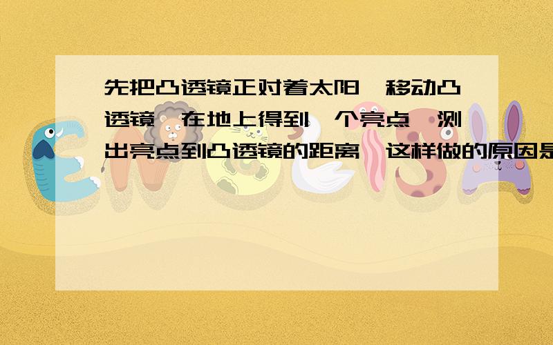 先把凸透镜正对着太阳,移动凸透镜,在地上得到一个亮点,测出亮点到凸透镜的距离,这样做的原因是什么?