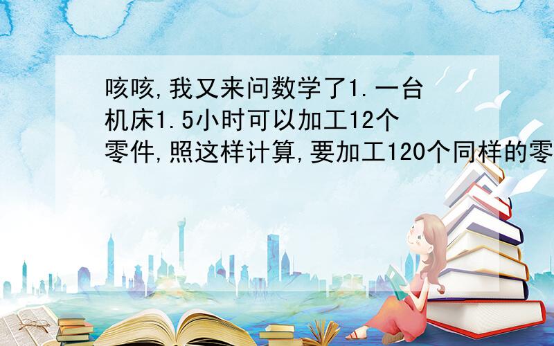 咳咳,我又来问数学了1.一台机床1.5小时可以加工12个零件,照这样计算,要加工120个同样的零件,需要多少个小时（用比例解）2.小明家的房子用边长2分米的方砖铺地需要500块,如果改用4分米的方