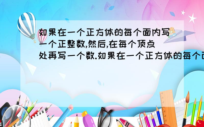 如果在一个正方体的每个面内写一个正整数,然后,在每个顶点处再写一个数.如果在一个正方体的每个面内写一个正整数,然后,在每个顶点处再写一个数,该数等于过这个顶点的三个面内的数的