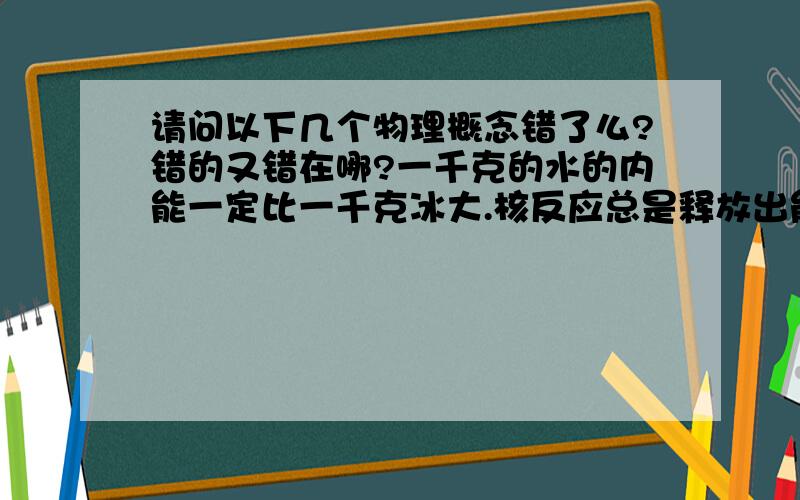 请问以下几个物理概念错了么?错的又错在哪?一千克的水的内能一定比一千克冰大.核反应总是释放出能量,只是不同的核反应释放的能量不同.知道水的摩尔质量和水分子的体积,可以计算出阿