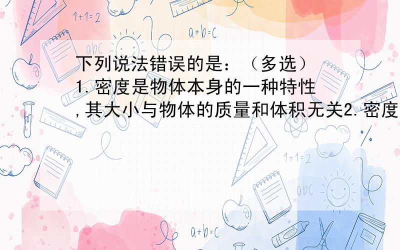 下列说法错误的是：（多选） 1.密度是物体本身的一种特性,其大小与物体的质量和体积无关2.密度是物质的一种特性,不同物质的密度一定不同3.物质密度大小会受到物质状态、温度等因素的