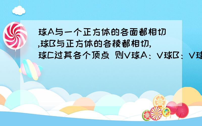 球A与一个正方体的各面都相切,球B与正方体的各棱都相切,球C过其各个顶点 则V球A：V球B：V球C=?体积比