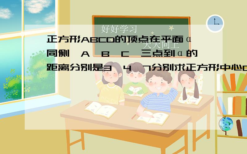 正方形ABCD的顶点在平面α同侧,A,B,C,三点到α的距离分别是3,4,7分别求正方形中心O和顶点D到α的距离