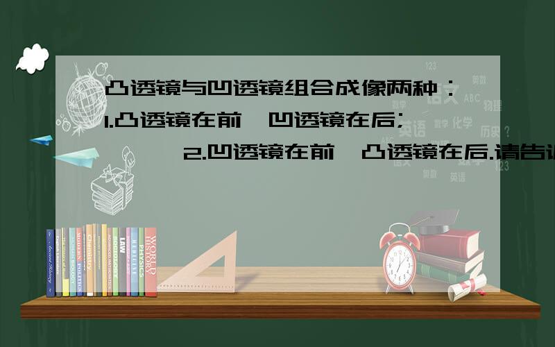 凸透镜与凹透镜组合成像两种：1.凸透镜在前,凹透镜在后;      2.凹透镜在前,凸透镜在后.请告诉我为什么放置位置不同就会有不同的成像效果