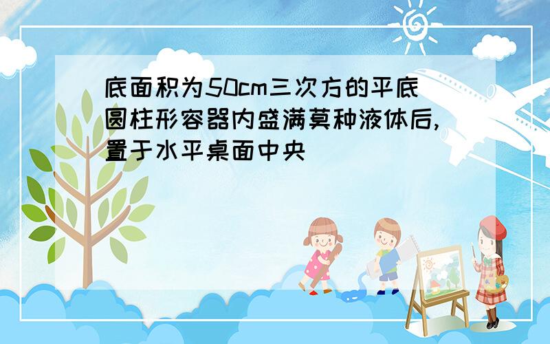 底面积为50cm三次方的平底圆柱形容器内盛满莫种液体后,置于水平桌面中央