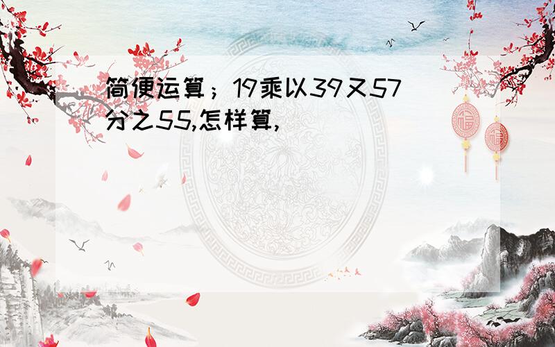 简便运算；19乘以39又57分之55,怎样算,