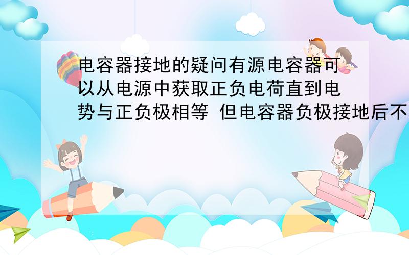 电容器接地的疑问有源电容器可以从电源中获取正负电荷直到电势与正负极相等 但电容器负极接地后不会由电源发出电荷让大地带上负电吗单个电源一极接地不会像电容器一样从电源中获取