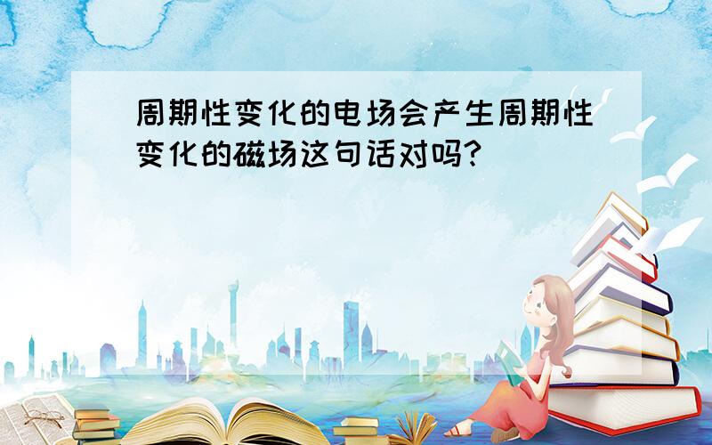 周期性变化的电场会产生周期性变化的磁场这句话对吗?