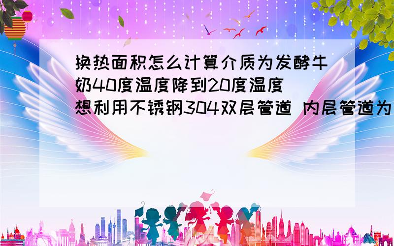 换热面积怎么计算介质为发酵牛奶40度温度降到20度温度 想利用不锈钢304双层管道 内层管道为直径 38毫米 壁厚1.5 外层管道直径76 厚度一样 长 6米 用泵的流量为5吨 扬程32米 牛奶走内管 外管