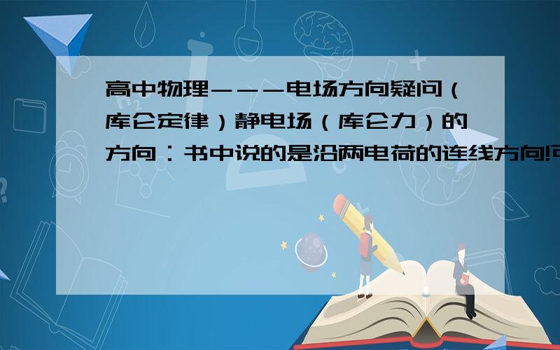 高中物理－－－电场方向疑问（库仑定律）静电场（库仑力）的方向：书中说的是沿两电荷的连线方向!可是,到底是沿什么方向呢?由哪个到哪个呢?