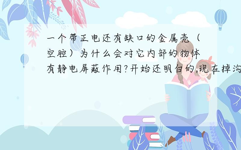 一个带正电还有缺口的金属壳（空腔）为什么会对它内部的物体有静电屏蔽作用?开始还明白的,现在掉沟里去了.照我现在的理解,正电荷分布在金属体边缘,所以应该是金属壳外表面和内表面