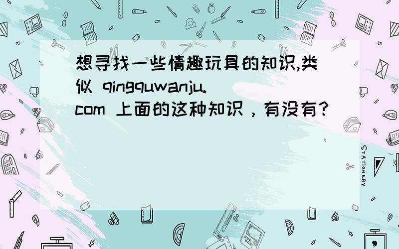 想寻找一些情趣玩具的知识,类似 qingquwanju.com 上面的这种知识，有没有？