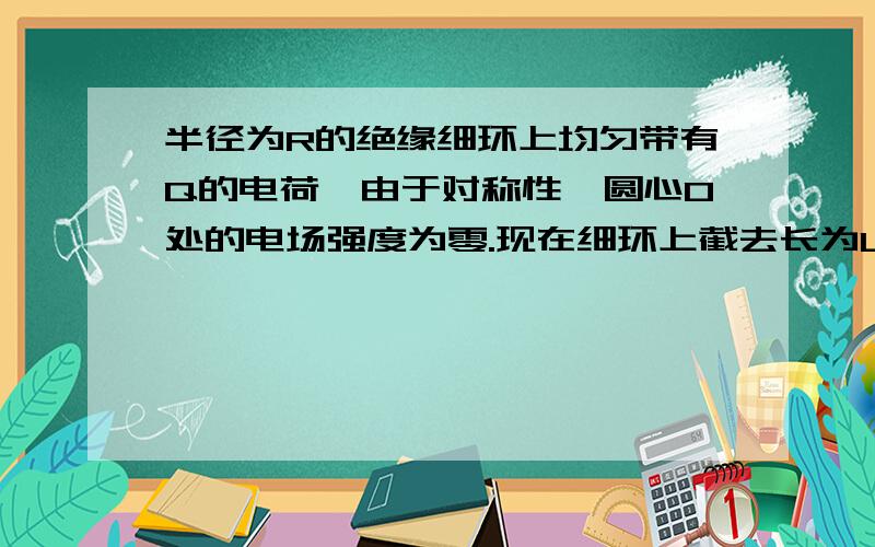 半径为R的绝缘细环上均匀带有Q的电荷,由于对称性,圆心O处的电场强度为零.现在细环上截去长为L（L