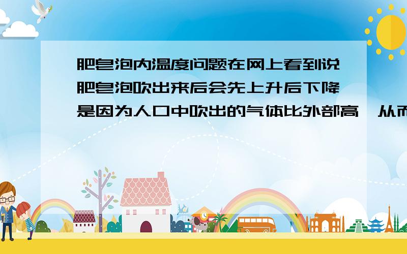 肥皂泡内温度问题在网上看到说肥皂泡吹出来后会先上升后下降是因为人口中吹出的气体比外部高,从而上升,又因为热传递导致温度下降,从而下降.那这么说是不是用冷过常温的空气【当然不