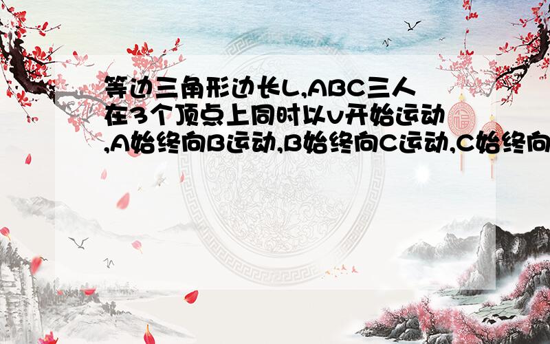 等边三角形边长L,ABC三人在3个顶点上同时以v开始运动,A始终向B运动,B始终向C运动,C始终向A运动,求相遇时运动的时间 分类错了啊，