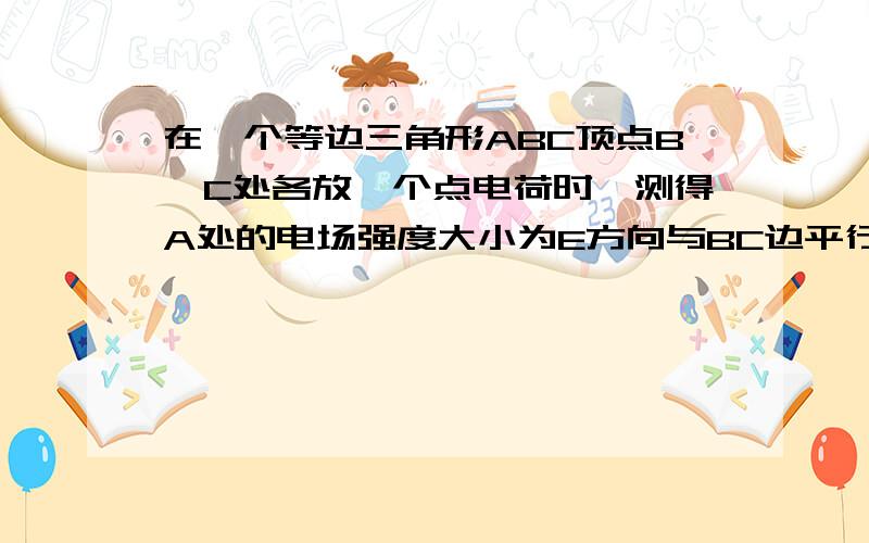 在一个等边三角形ABC顶点B,C处各放一个点电荷时,测得A处的电场强度大小为E方向与BC边平行沿B指向C.如图所示,拿走C处的电荷后,A处电场强度的情况将是A.大小仍为E,方向由A指向BB.大小变为E/2,