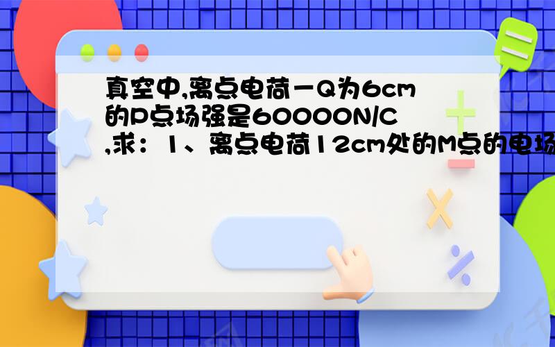 真空中,离点电荷－Q为6cm的P点场强是60000N/C,求：1、离点电荷12cm处的M点的电场强度2、点电荷带电过量请说一下思路.