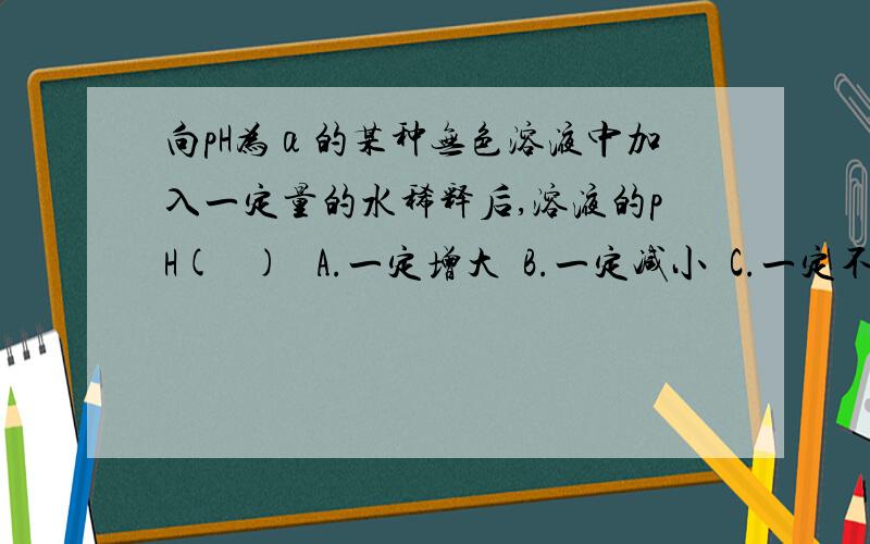 向pH为α的某种无色溶液中加入一定量的水稀释后,溶液的pH(   )   A.一定增大  B.一定减小  C.一定不变  D.在α~7之间