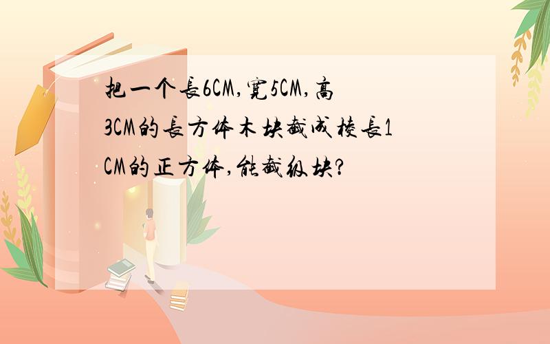 把一个长6CM,宽5CM,高3CM的长方体木块截成棱长1CM的正方体,能截级块?