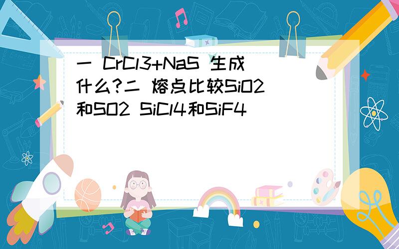 一 CrCl3+NaS 生成什么?二 熔点比较SiO2 和SO2 SiCl4和SiF4