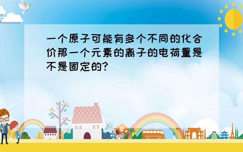 一个原子可能有多个不同的化合价那一个元素的离子的电荷量是不是固定的?