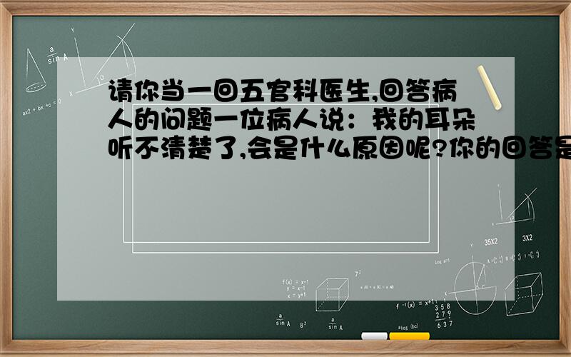 请你当一回五官科医生,回答病人的问题一位病人说：我的耳朵听不清楚了,会是什么原因呢?你的回答是：（1）------------------.（2）------------------.（3）------------------.