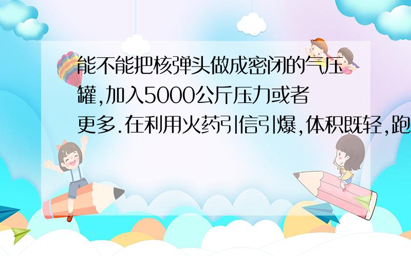 能不能把核弹头做成密闭的气压罐,加入5000公斤压力或者更多.在利用火药引信引爆,体积既轻,跑的又远.