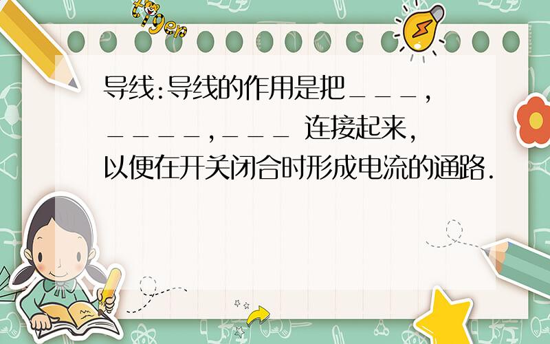 导线:导线的作用是把___,____,___ 连接起来,以便在开关闭合时形成电流的通路.