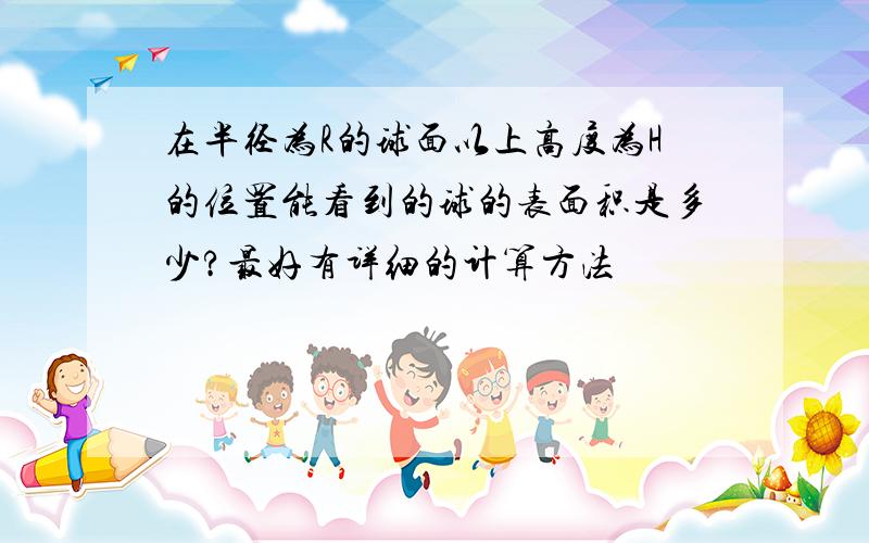 在半径为R的球面以上高度为H的位置能看到的球的表面积是多少?最好有详细的计算方法