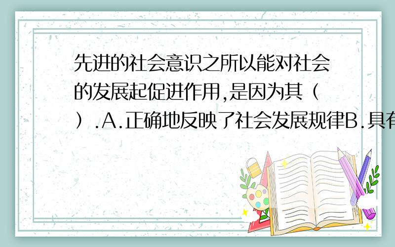 先进的社会意识之所以能对社会的发展起促进作用,是因为其（）.A.正确地反映了社会发展规律B.具有相对独立性 C.具有历史继承性 D,具有能动的反作用   请高手选择并说明理由.