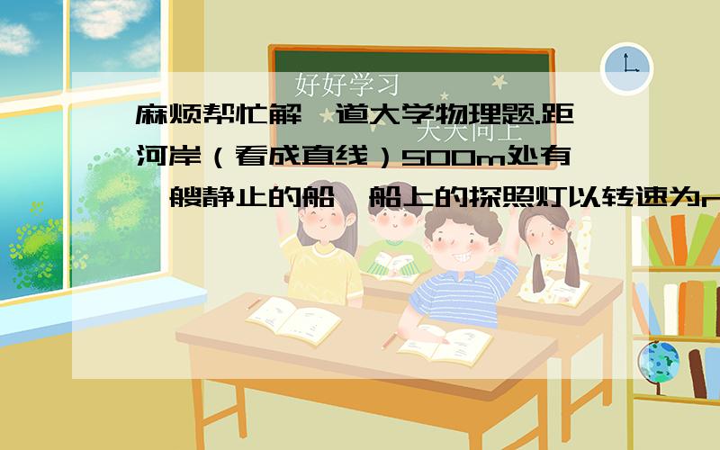 麻烦帮忙解一道大学物理题.距河岸（看成直线）500m处有一艘静止的船,船上的探照灯以转速为n＝1r/min转动.当光束与河岸成60°角时,光束沿河岸移动的速度v=_____.有加赏!