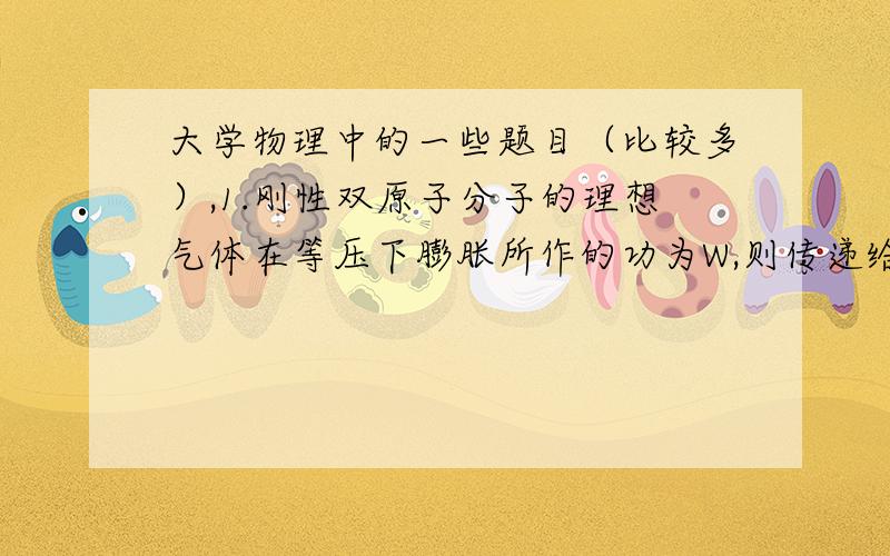 大学物理中的一些题目（比较多）,1.刚性双原子分子的理想气体在等压下膨胀所作的功为W,则传递给气体的热量为_____.7/2W 怎么得来的?而且终态温度也无法求得,这样内能变化求不到.那怎么算