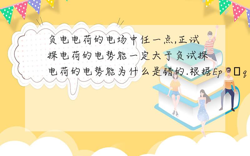 负电电荷的电场中任一点,正试探电荷的电势能一定大于负试探电荷的电势能为什么是错的.根据Ep =φq 正试探电荷q 为正,负试探电荷q 为负的,所以,正试探电荷的电势能一定大于负试探电荷的