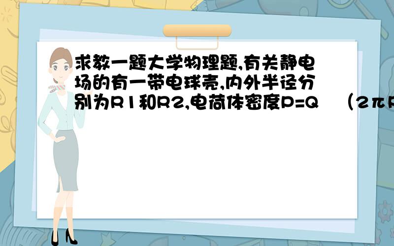 求教一题大学物理题,有关静电场的有一带电球壳,内外半径分别为R1和R2,电荷体密度P=Q∕（2πR1^2r）,式中r为球壳内任意点到球心的距离.在球心处放置一点电荷Q,求证球壳区域内场强E与r的大小