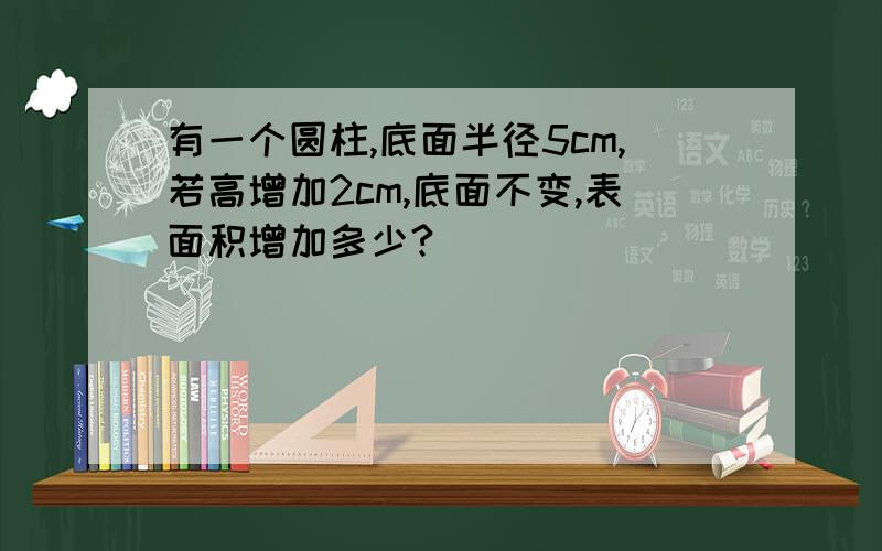 有一个圆柱,底面半径5cm,若高增加2cm,底面不变,表面积增加多少?