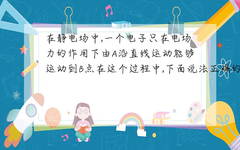 在静电场中,一个电子只在电场力的作用下由A沿直线运动能够运动到B点在这个过程中,下面说法正确的是( )A,该电子速度大小一定增加 B电子可能沿等势面运动CA点场强大小一定比B点的大 D电子