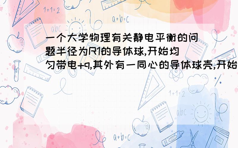 一个大学物理有关静电平衡的问题半径为R1的导体球,开始均匀带电+q,其外有一同心的导体球壳,开始均匀带电+Q,其内外半径为R2,R3,当他们达到静电平衡时,试求：（1）导体球的电势U1（2）导体