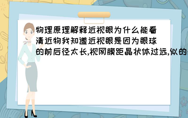 物理原理解释近视眼为什么能看清近物我知道近视眼是因为眼球的前后径太长,视网膜距晶状体过远,似的来自远处的平行光不能会聚在视网膜上.但是,为什么看近物时能看清?难道看近物时能