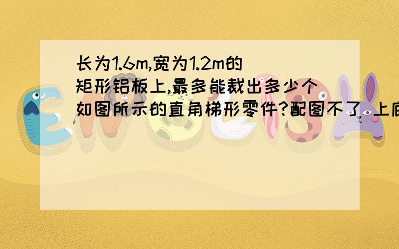 长为1.6m,宽为1.2m的矩形铝板上,最多能裁出多少个如图所示的直角梯形零件?配图不了 上底是300mm下底500mm 高是400mm