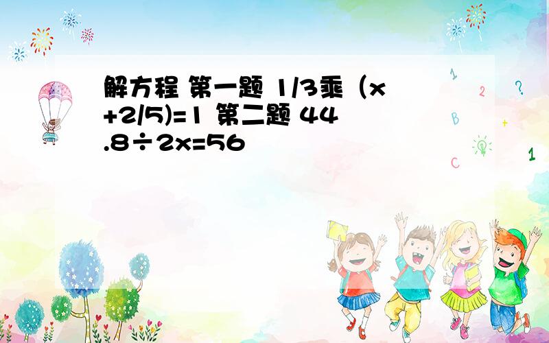 解方程 第一题 1/3乘（x+2/5)=1 第二题 44.8÷2x=56