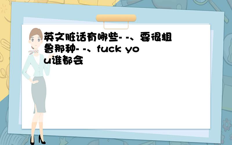 英文脏话有哪些- -、要很粗鲁那种- -、fuck you谁都会