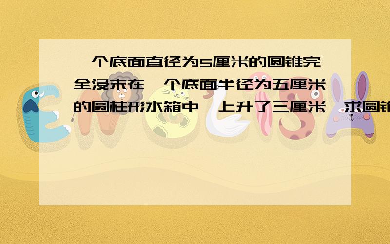 一个底面直径为5厘米的圆锥完全浸末在一个底面半径为五厘米的圆柱形水箱中,上升了三厘米,求圆锥的高是多少厘米?